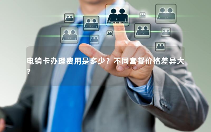 电销卡办理费用是多少？不同套餐价格差异大？