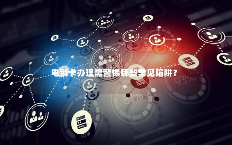 电销卡办理需警惕哪些常见陷阱？