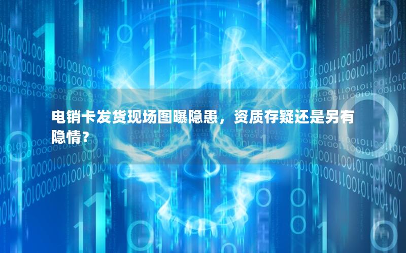 电销卡发货现场图曝隐患，资质存疑还是另有隐情？
