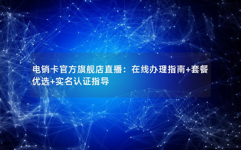 电销卡官方旗舰店直播：在线办理指南+套餐优选+实名认证指导