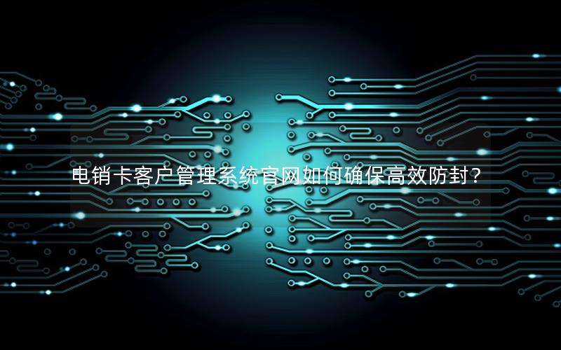 电销卡客户管理系统官网如何确保高效防封？