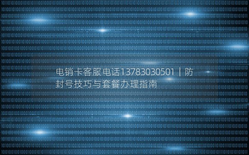 电销卡客服电话13783030501｜防封号技巧与套餐办理指南