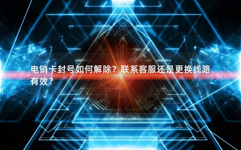 电销卡封号如何解除？联系客服还是更换线路有效？