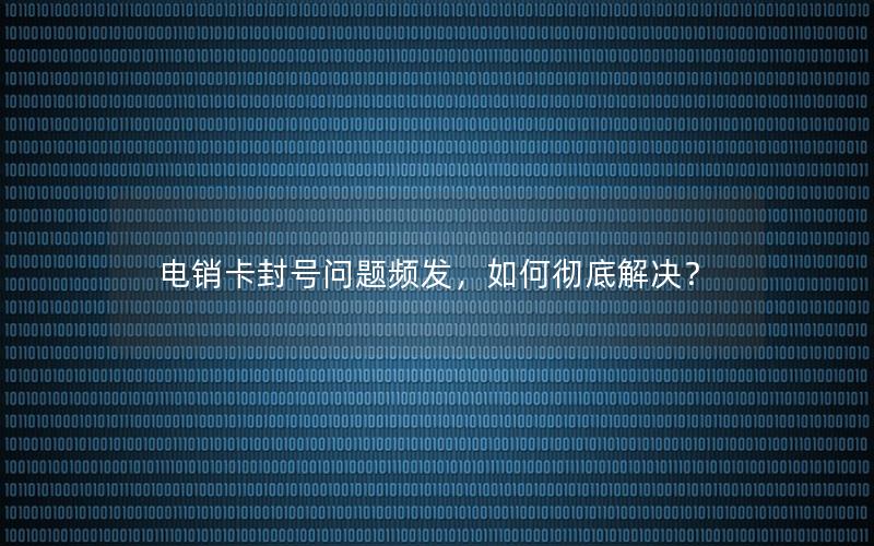 电销卡封号问题频发，如何彻底解决？