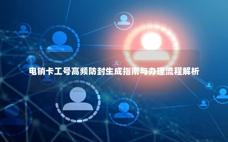 电销卡工号高频防封生成指南与办理流程解析