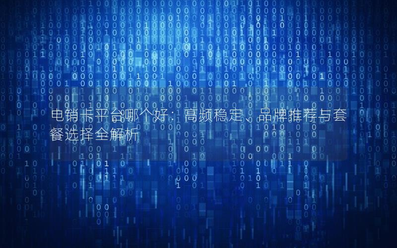 电销卡平台哪个好：高频稳定、品牌推荐与套餐选择全解析