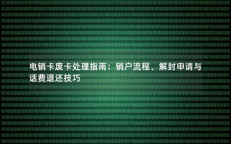 电销卡废卡处理指南：销户流程、解封申请与话费退还技巧