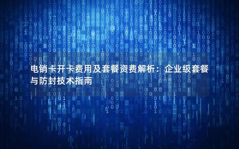 电销卡开卡费用及套餐资费解析：企业级套餐与防封技术指南