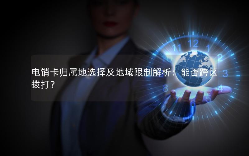 电销卡归属地选择及地域限制解析：能否跨区拨打？