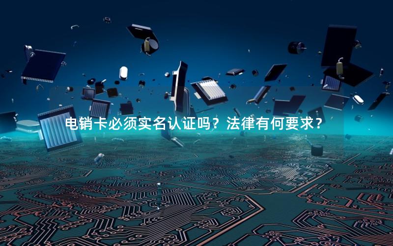 电销卡必须实名认证吗？法律有何要求？
