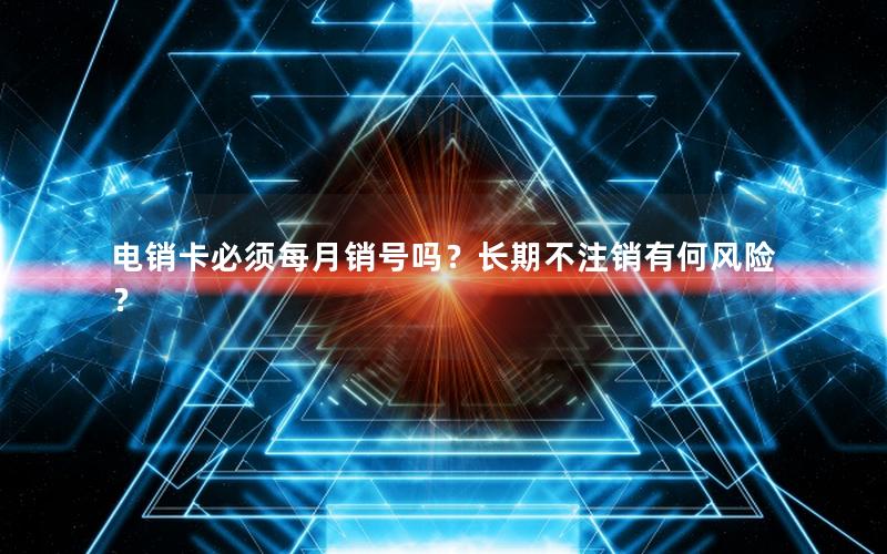 电销卡必须每月销号吗？长期不注销有何风险？
