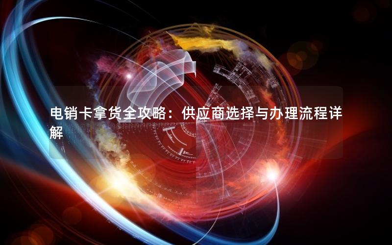 电销卡拿货全攻略：供应商选择与办理流程详解