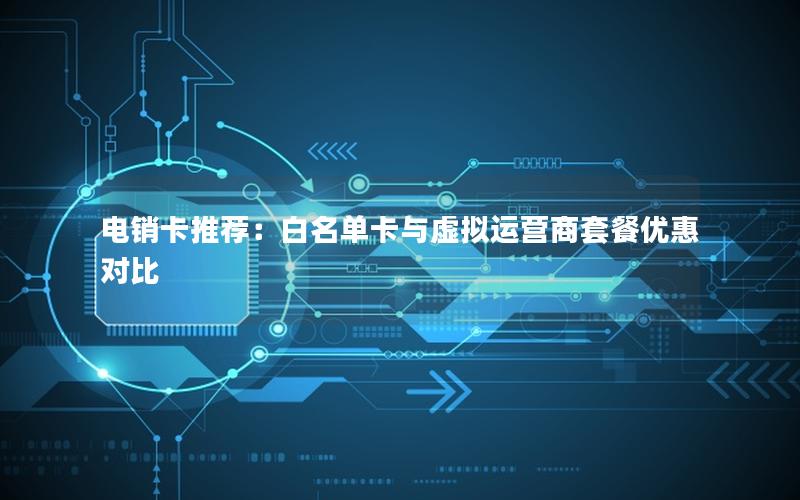 电销卡推荐：白名单卡与虚拟运营商套餐优惠对比