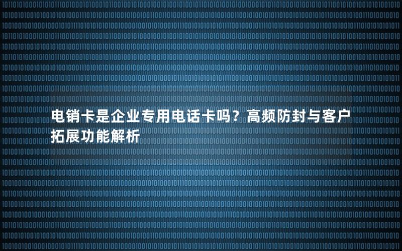 电销卡是企业专用电话卡吗？高频防封与客户拓展功能解析