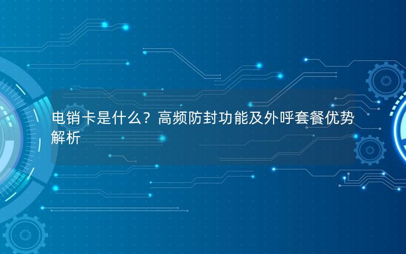 电销卡是什么？高频防封功能及外呼套餐优势解析