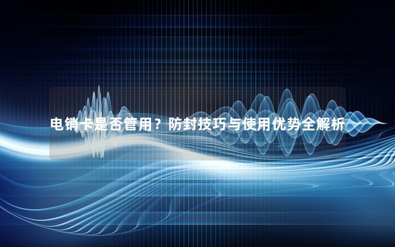 电销卡是否管用？防封技巧与使用优势全解析