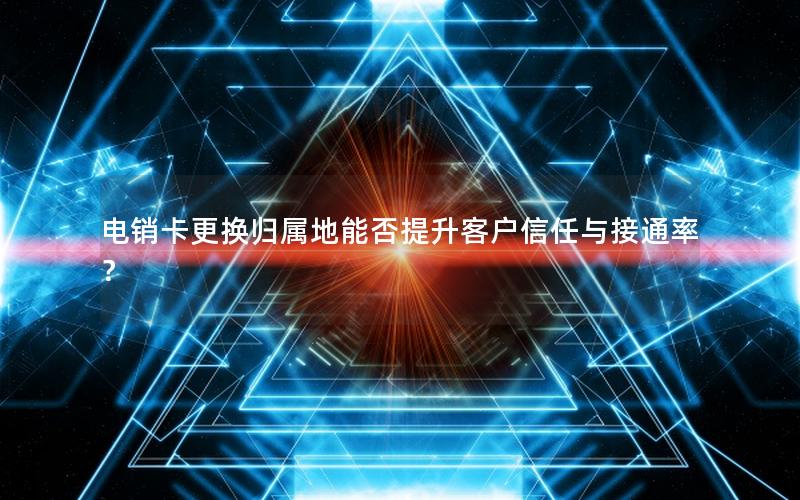 电销卡更换归属地能否提升客户信任与接通率？