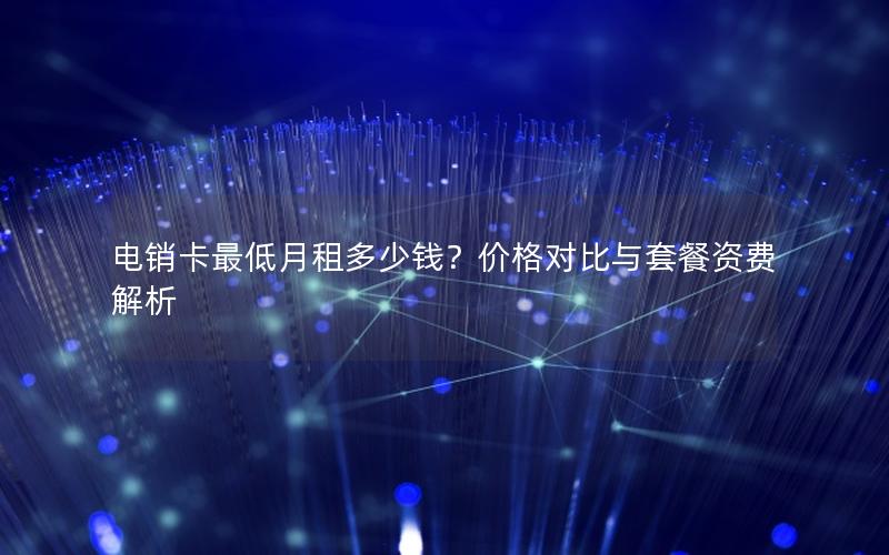 电销卡最低月租多少钱？价格对比与套餐资费解析
