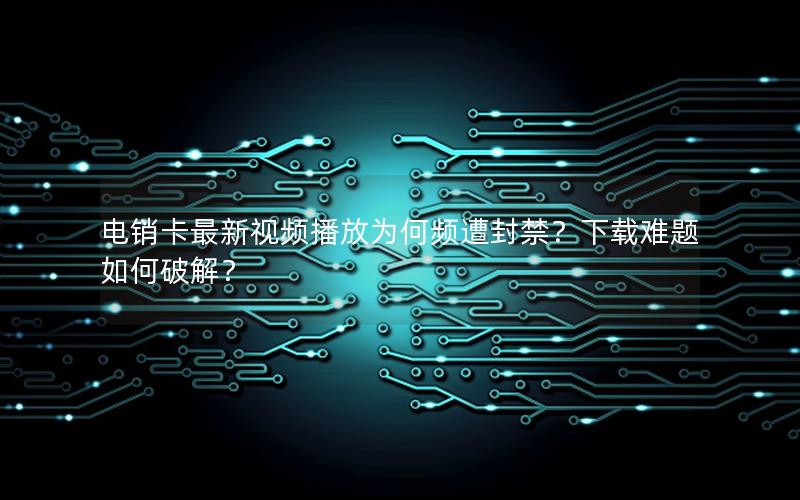 电销卡最新视频播放为何频遭封禁？下载难题如何破解？