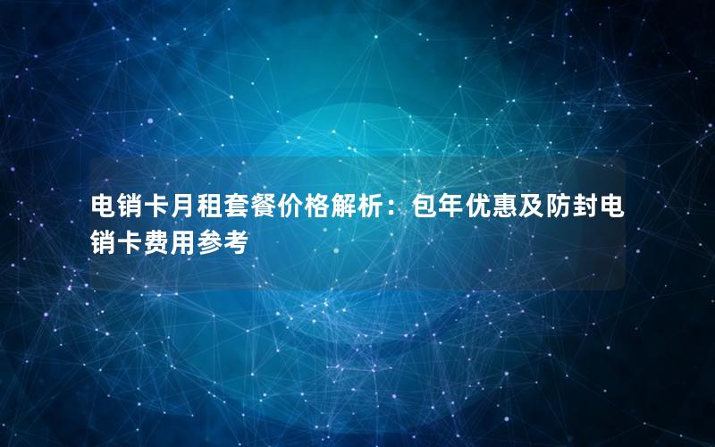 电销卡月租套餐价格解析：包年优惠及防封电销卡费用参考