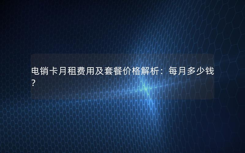 电销卡月租费用及套餐价格解析：每月多少钱？