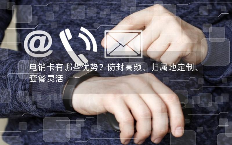 电销卡有哪些优势？防封高频、归属地定制、套餐灵活