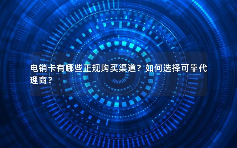电销卡有哪些正规购买渠道？如何选择可靠代理商？