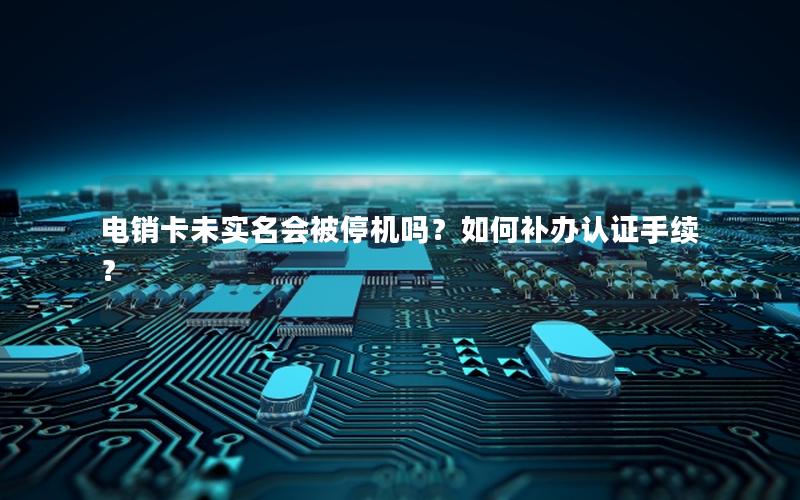 电销卡未实名会被停机吗？如何补办认证手续？