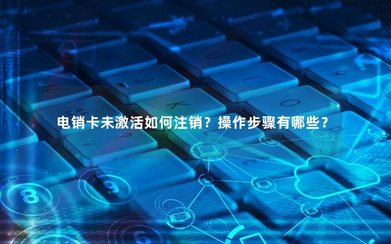 电销卡未激活如何注销？操作步骤有哪些？