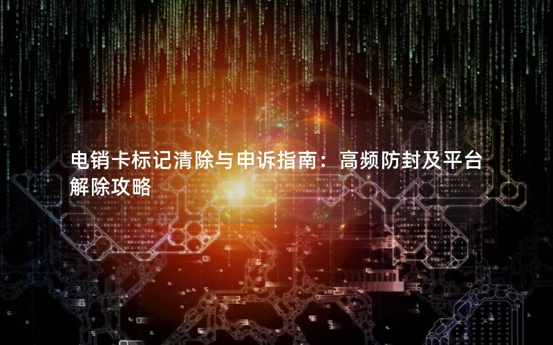 电销卡标记清除与申诉指南：高频防封及平台解除攻略