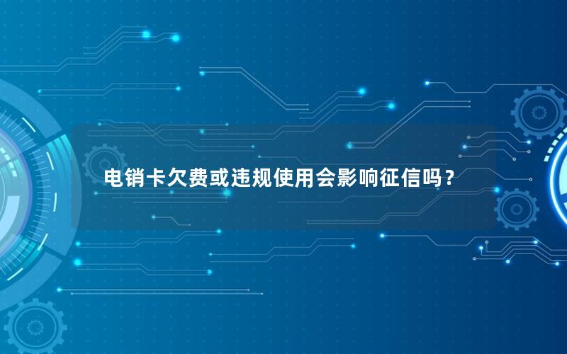 电销卡欠费或违规使用会影响征信吗？