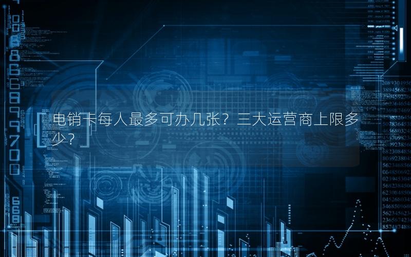 电销卡每人最多可办几张？三大运营商上限多少？