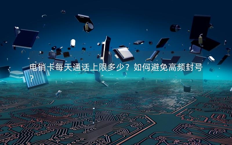 电销卡每天通话上限多少？如何避免高频封号？