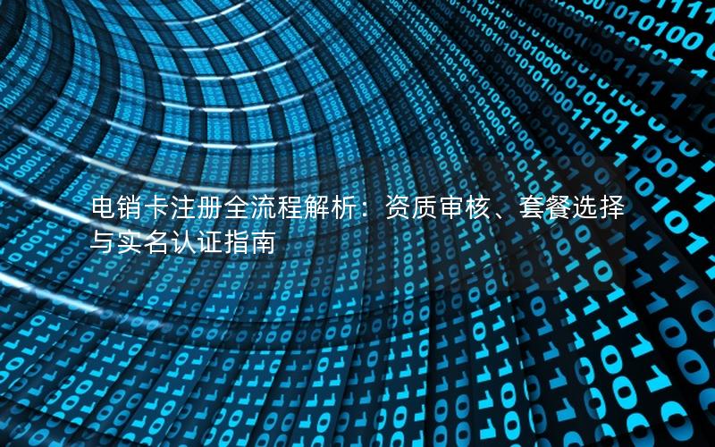 电销卡注册全流程解析：资质审核、套餐选择与实名认证指南