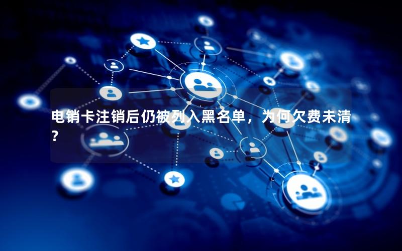电销卡注销后仍被列入黑名单，为何欠费未清？