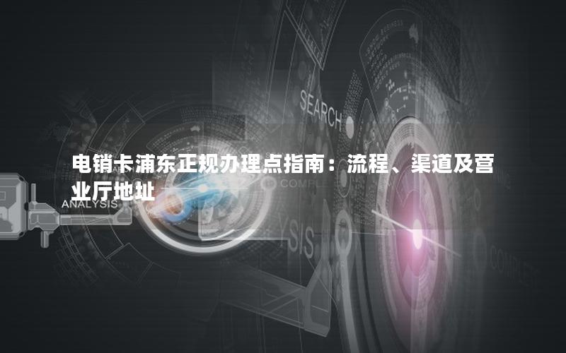 电销卡浦东正规办理点指南：流程、渠道及营业厅地址