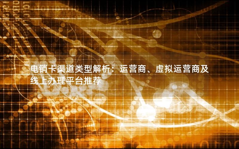 电销卡渠道类型解析：运营商、虚拟运营商及线上办理平台推荐