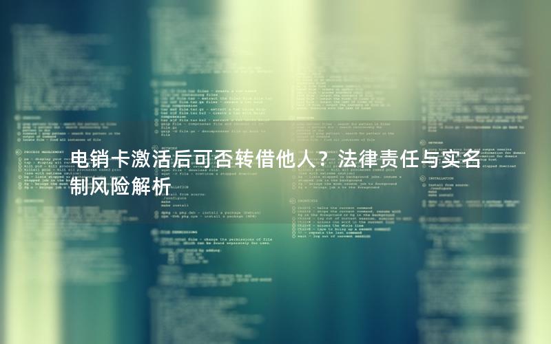 电销卡激活后可否转借他人？法律责任与实名制风险解析