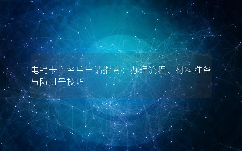 电销卡白名单申请指南：办理流程、材料准备与防封号技巧