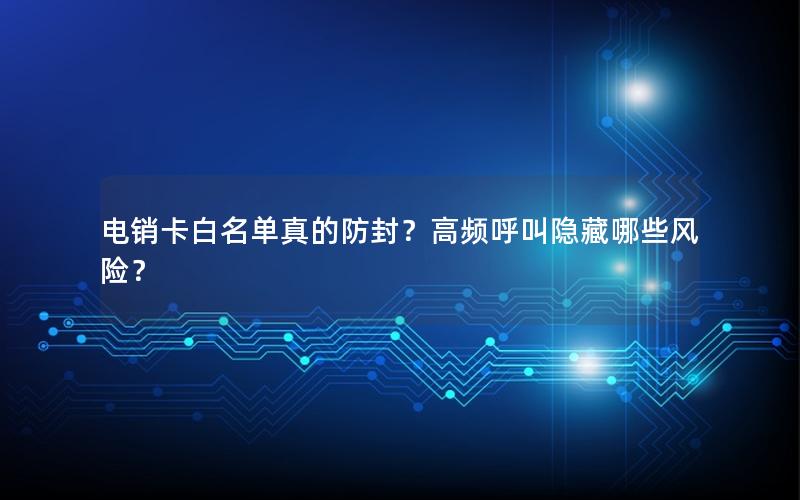 电销卡白名单真的防封？高频呼叫隐藏哪些风险？