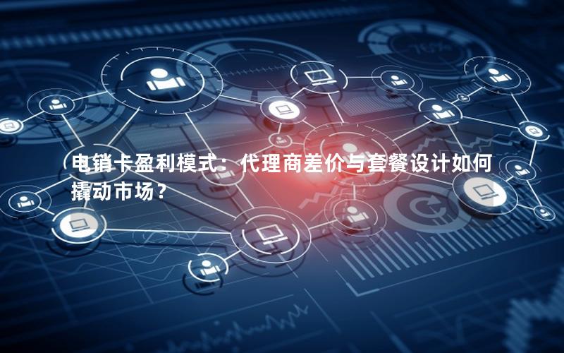 电销卡盈利模式：代理商差价与套餐设计如何撬动市场？