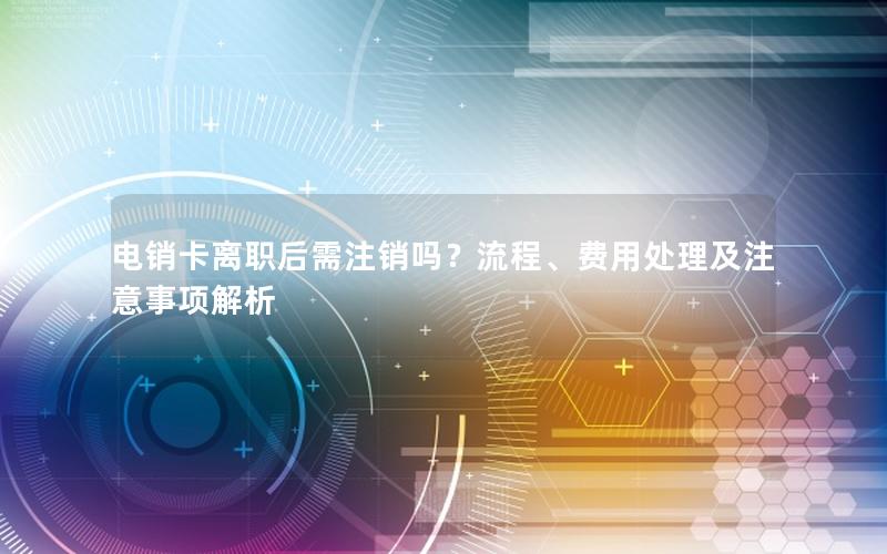 电销卡离职后需注销吗？流程、费用处理及注意事项解析