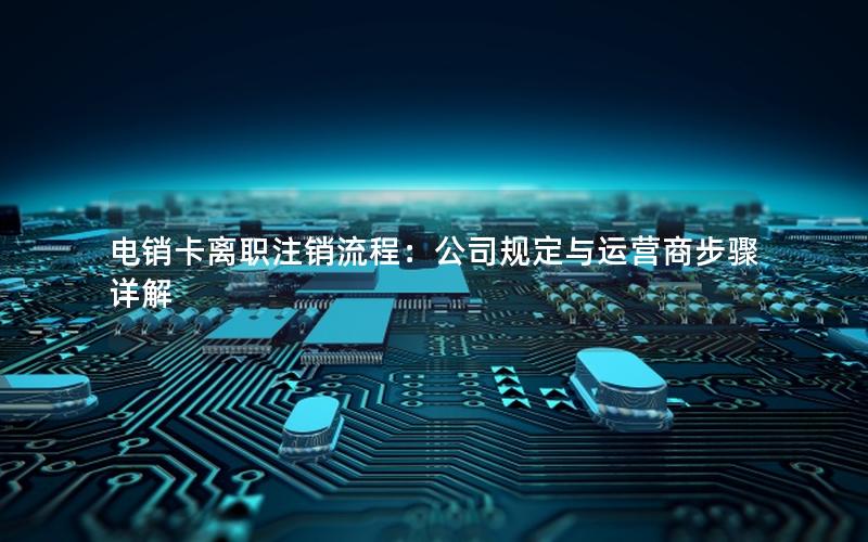 电销卡离职注销流程：公司规定与运营商步骤详解
