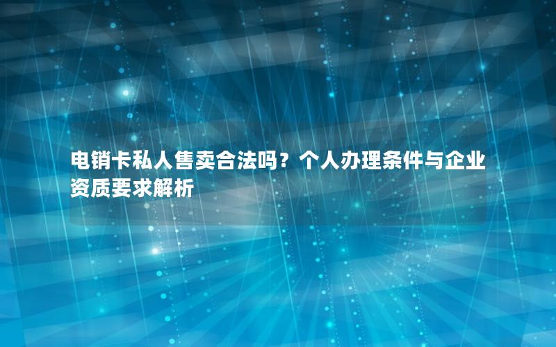 电销卡私人售卖合法吗？个人办理条件与企业资质要求解析