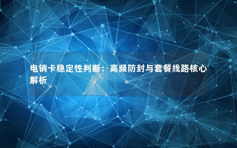 电销卡稳定性判断：高频防封与套餐线路核心解析