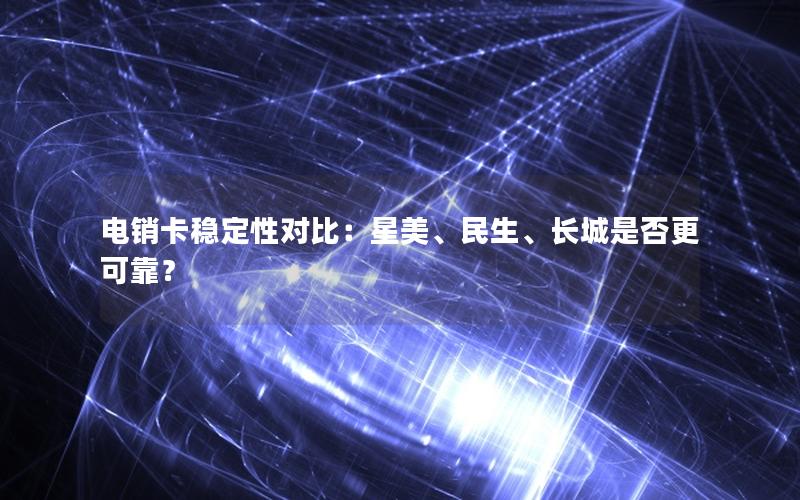 电销卡稳定性对比：星美、民生、长城是否更可靠？