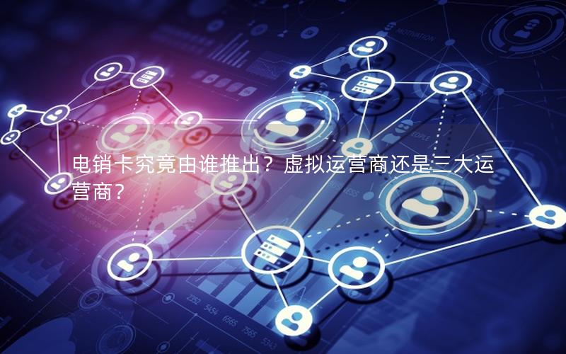 电销卡究竟由谁推出？虚拟运营商还是三大运营商？