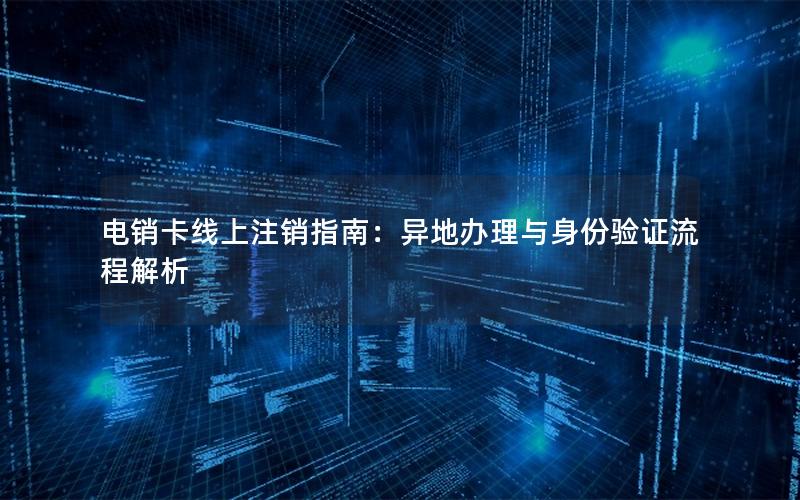 电销卡线上注销指南：异地办理与身份验证流程解析