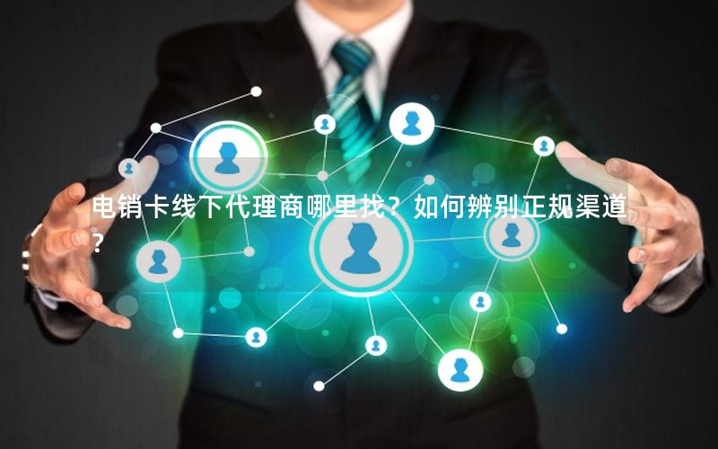 电销卡线下代理商哪里找？如何辨别正规渠道？