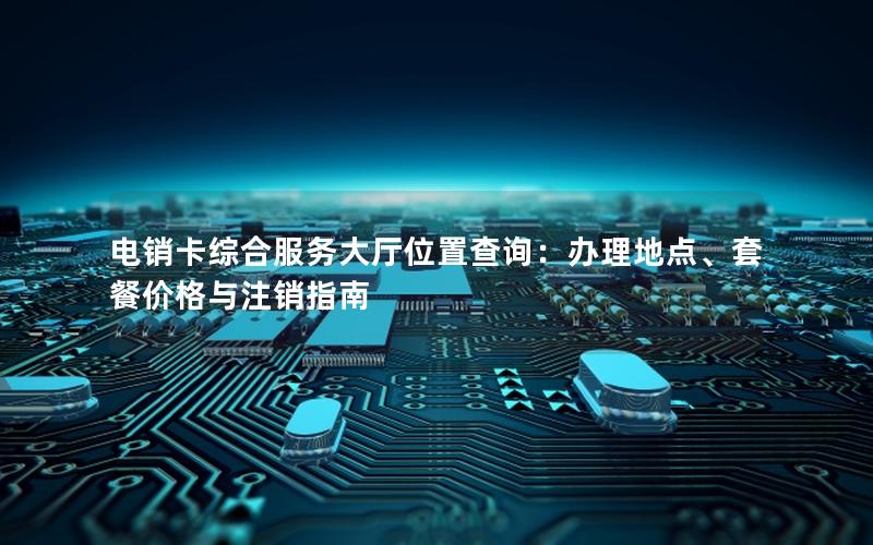 电销卡综合服务大厅位置查询：办理地点、套餐价格与注销指南